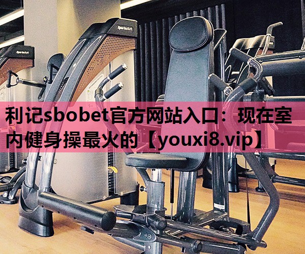 利记sbobet官方网站入口：现在室内健身操最火的
