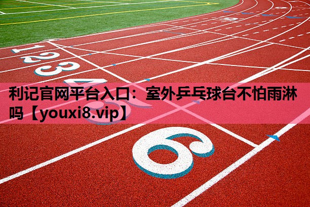 利记官网平台入口：室外乒乓球台不怕雨淋吗