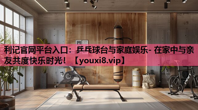 利记官网平台入口：乒乓球台与家庭娱乐- 在家中与亲友共度快乐时光！