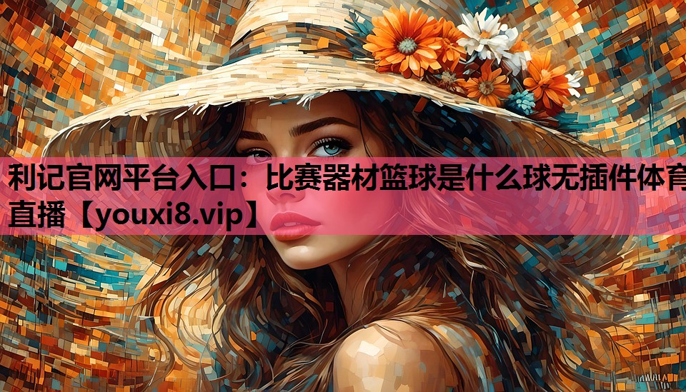 利记官网平台入口：比赛器材篮球是什么球无插件体育直播