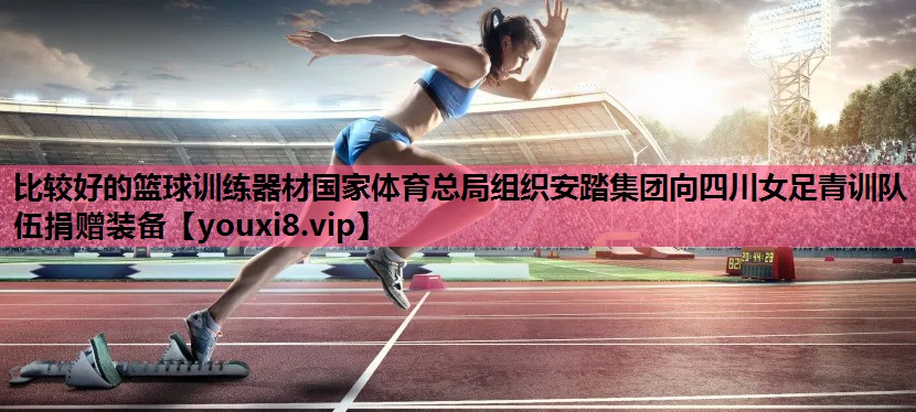 比较好的篮球训练器材国家体育总局组织安踏集团向四川女足青训队伍捐赠装备