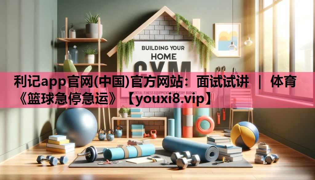 利记app官网(中国)官方网站：面试试讲 ｜ 体育《篮球急停急运》
