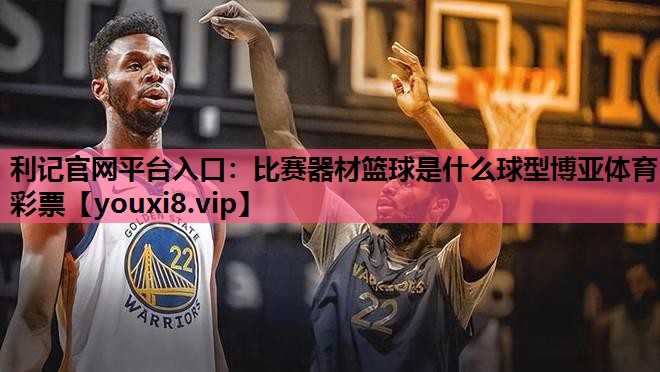 利记官网平台入口：比赛器材篮球是什么球型博亚体育彩票