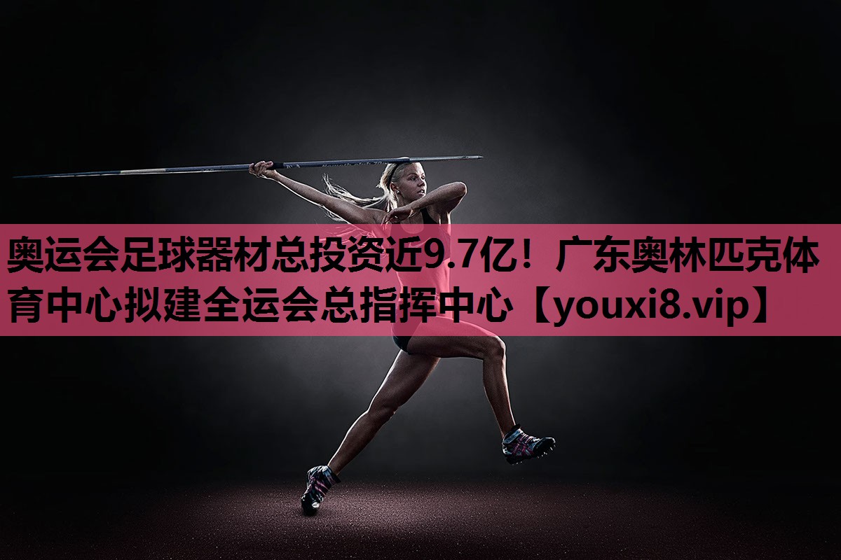 奥运会足球器材总投资近9.7亿！广东奥林匹克体育中心拟建全运会总指挥中心