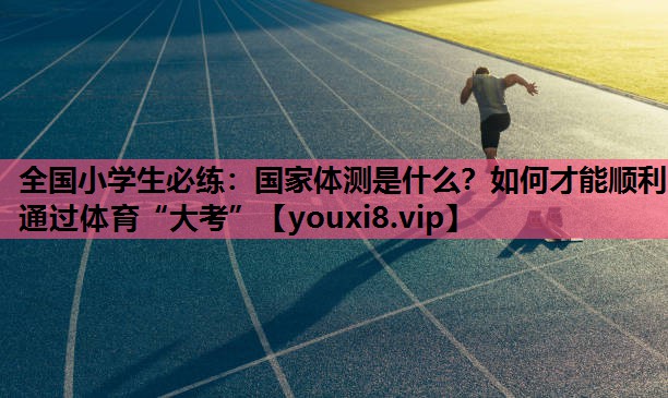 全国小学生必练：国家体测是什么？如何才能顺利通过体育“大考”