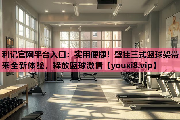 实用便捷！壁挂三式篮球架带来全新体验，释放篮球激情